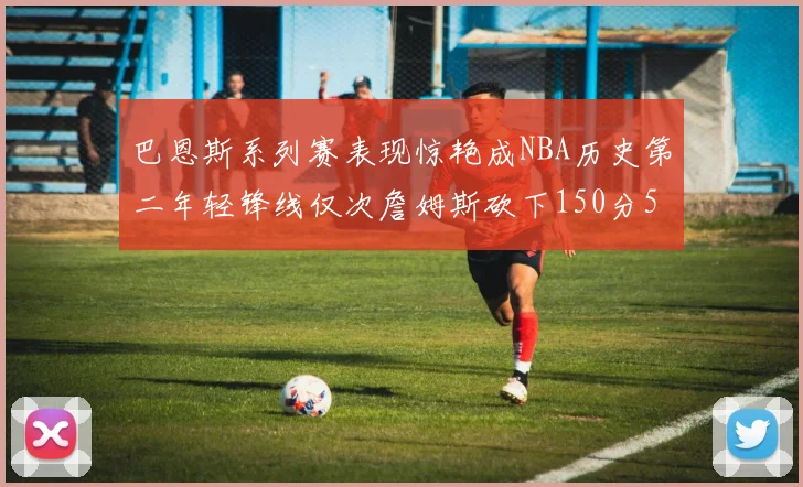 巴恩斯系列赛表现惊艳成NBA历史第二年轻锋线仅次詹姆斯砍下150分50助
