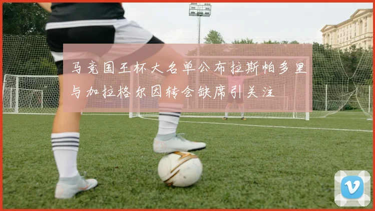 马竞国王杯大名单公布拉斯帕多里与加拉格尔因转会缺席引关注