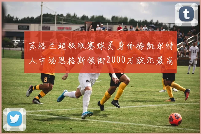 苏格兰超级联赛球员身价榜凯尔特人中场恩格斯领衔2000万欧元最高