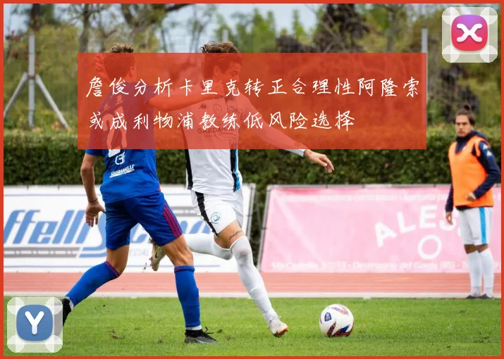 詹俊分析卡里克转正合理性阿隆索或成利物浦教练低风险选择