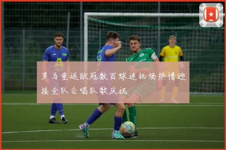 罗马重返欧冠数百球迷机场热情迎接全队合唱队歌庆祝